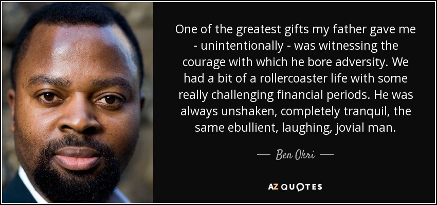 One of the greatest gifts my father gave me - unintentionally - was witnessing the courage with which he bore adversity. We had a bit of a rollercoaster life with some really challenging financial periods. He was always unshaken, completely tranquil, the same ebullient, laughing, jovial man. - Ben Okri