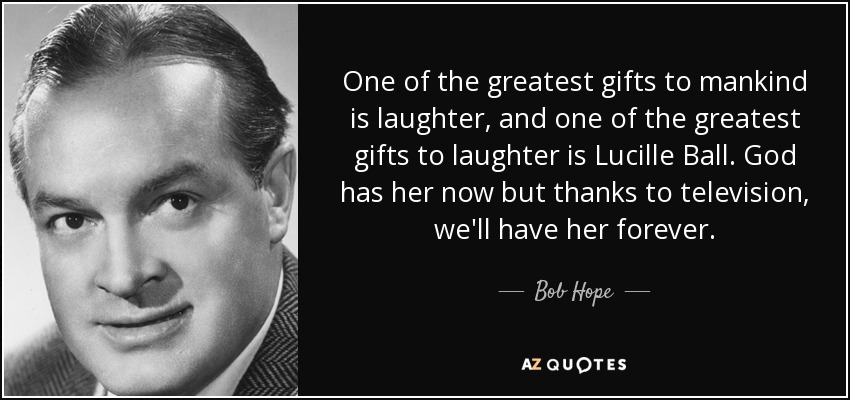 One of the greatest gifts to mankind is laughter, and one of the greatest gifts to laughter is Lucille Ball. God has her now but thanks to television, we'll have her forever. - Bob Hope