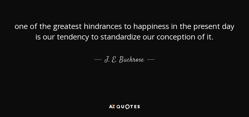 one of the greatest hindrances to happiness in the present day is our tendency to standardize our conception of it. - J. E. Buckrose