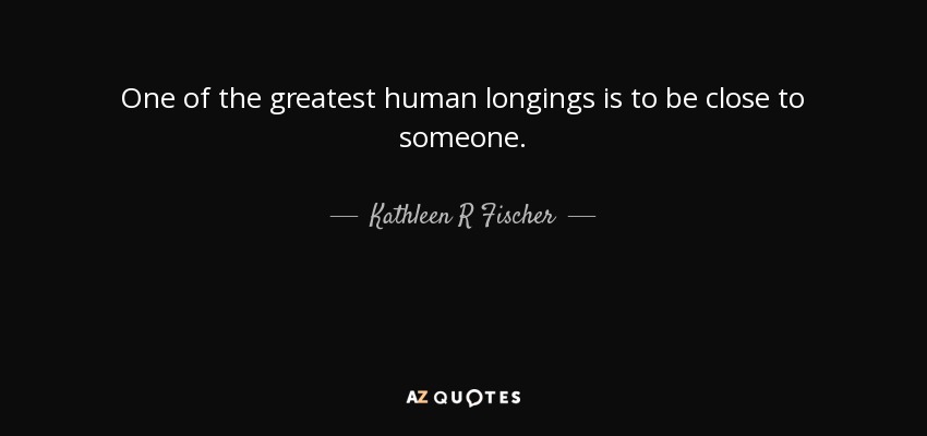 One of the greatest human longings is to be close to someone. - Kathleen R Fischer