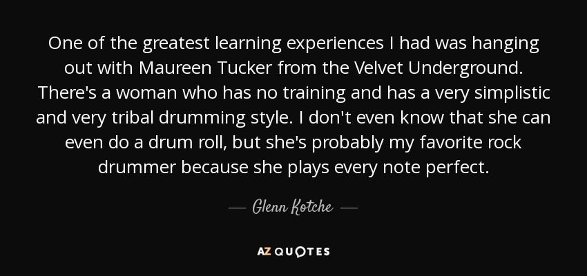 One of the greatest learning experiences I had was hanging out with Maureen Tucker from the Velvet Underground. There's a woman who has no training and has a very simplistic and very tribal drumming style. I don't even know that she can even do a drum roll, but she's probably my favorite rock drummer because she plays every note perfect. - Glenn Kotche