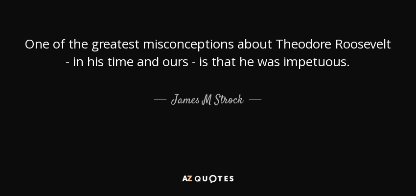 One of the greatest misconceptions about Theodore Roosevelt - in his time and ours - is that he was impetuous. - James M Strock