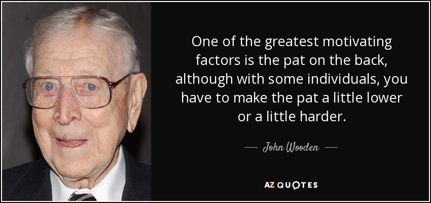 One of the greatest motivating factors is the pat on the back, although with some individuals, you have to make the pat a little lower or a little harder. - John Wooden