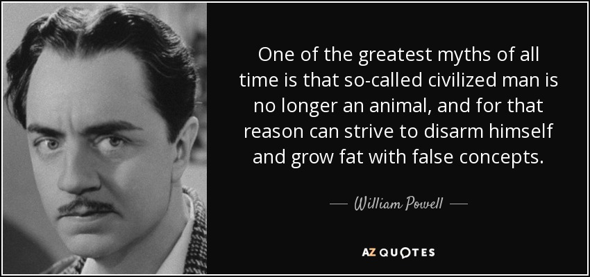 One of the greatest myths of all time is that so-called civilized man is no longer an animal, and for that reason can strive to disarm himself and grow fat with false concepts. - William Powell