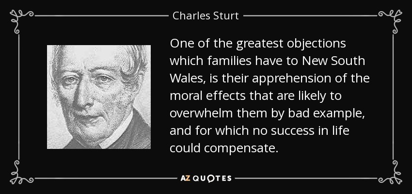 One of the greatest objections which families have to New South Wales, is their apprehension of the moral effects that are likely to overwhelm them by bad example, and for which no success in life could compensate. - Charles Sturt