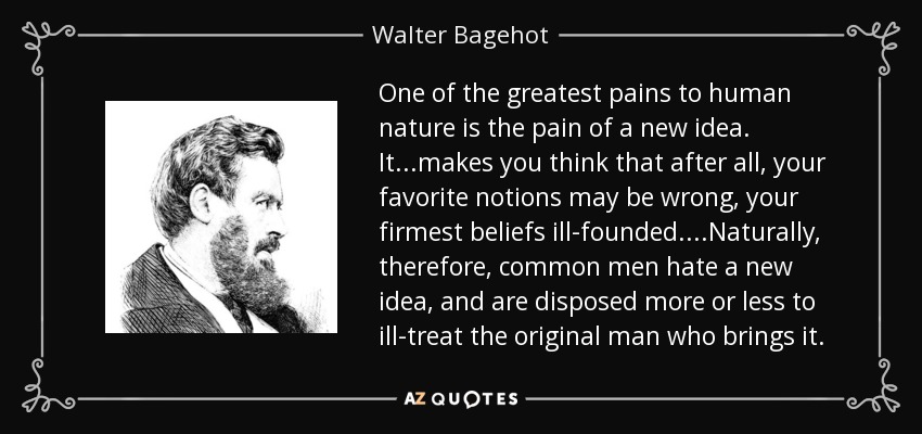 One of the greatest pains to human nature is the pain of a new idea. It...makes you think that after all, your favorite notions may be wrong, your firmest beliefs ill-founded....Naturally, therefore, common men hate a new idea, and are disposed more or less to ill-treat the original man who brings it. - Walter Bagehot