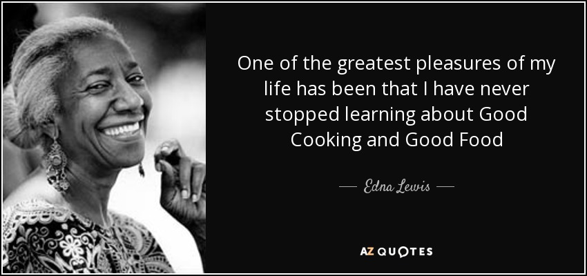 One of the greatest pleasures of my life has been that I have never stopped learning about Good Cooking and Good Food - Edna Lewis