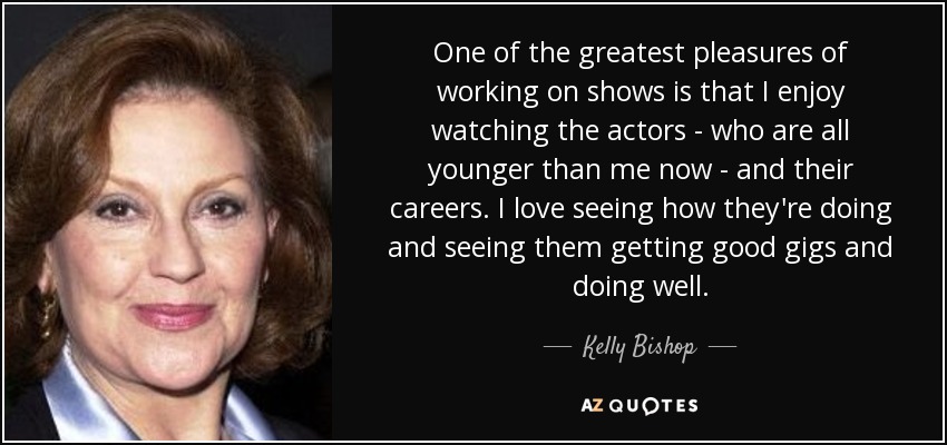 One of the greatest pleasures of working on shows is that I enjoy watching the actors - who are all younger than me now - and their careers. I love seeing how they're doing and seeing them getting good gigs and doing well. - Kelly Bishop