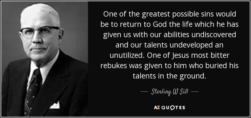 One of the greatest possible sins would be to return to God the life which he has given us with our abilities undiscovered and our talents undeveloped an unutilized. One of Jesus most bitter rebukes was given to him who buried his talents in the ground. - Sterling W Sill