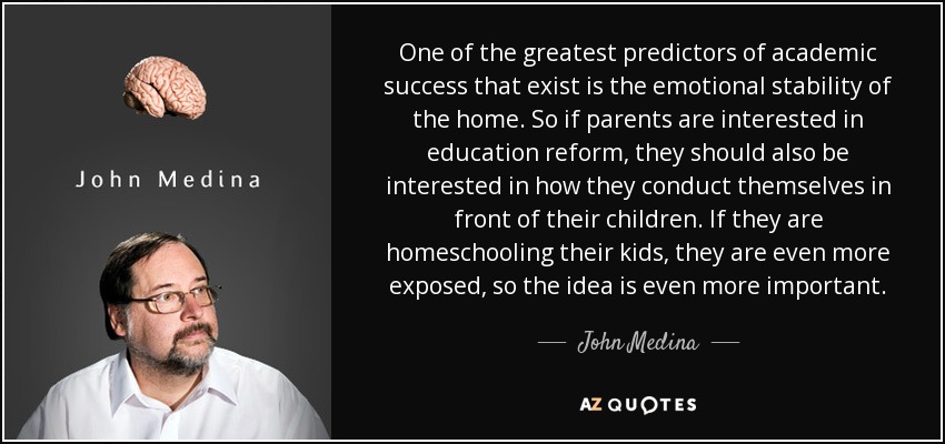 One of the greatest predictors of academic success that exist is the emotional stability of the home. So if parents are interested in education reform, they should also be interested in how they conduct themselves in front of their children. If they are homeschooling their kids, they are even more exposed, so the idea is even more important. - John Medina