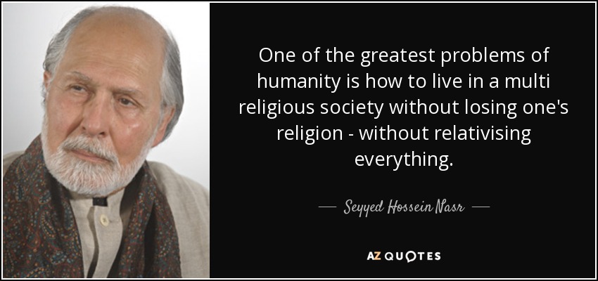 One of the greatest problems of humanity is how to live in a multi religious society without losing one's religion - without relativising everything. - Seyyed Hossein Nasr
