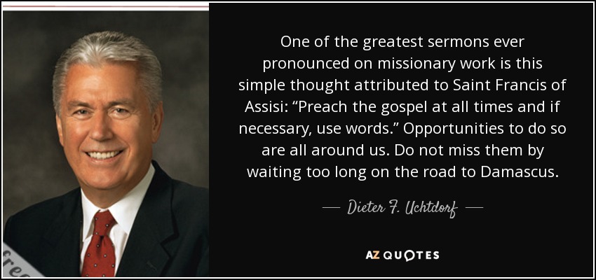One of the greatest sermons ever pronounced on missionary work is this simple thought attributed to Saint Francis of Assisi: “Preach the gospel at all times and if necessary, use words.” Opportunities to do so are all around us. Do not miss them by waiting too long on the road to Damascus. - Dieter F. Uchtdorf