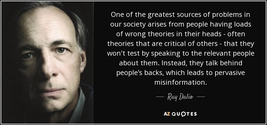 One of the greatest sources of problems in our society arises from people having loads of wrong theories in their heads - often theories that are critical of others - that they won't test by speaking to the relevant people about them. Instead, they talk behind people's backs, which leads to pervasive misinformation. - Ray Dalio