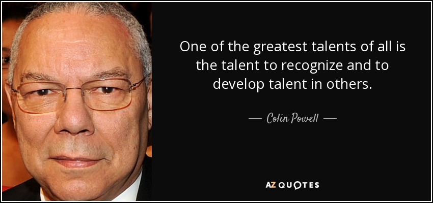 One of the greatest talents of all is the talent to recognize and to develop talent in others. - Colin Powell