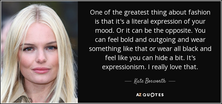 One of the greatest thing about fashion is that it's a literal expression of your mood. Or it can be the opposite. You can feel bold and outgoing and wear something like that or wear all black and feel like you can hide a bit. It's expressionism. I really love that. - Kate Bosworth