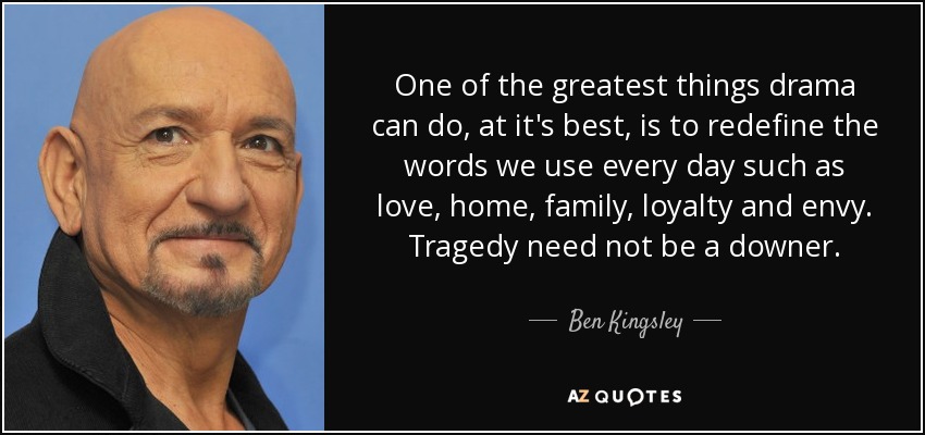 One of the greatest things drama can do, at it's best, is to redefine the words we use every day such as love, home, family, loyalty and envy. Tragedy need not be a downer. - Ben Kingsley