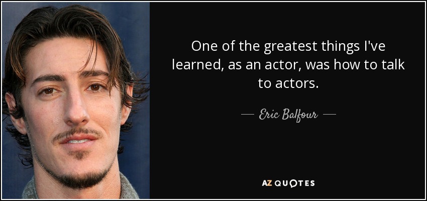 One of the greatest things I've learned, as an actor, was how to talk to actors. - Eric Balfour