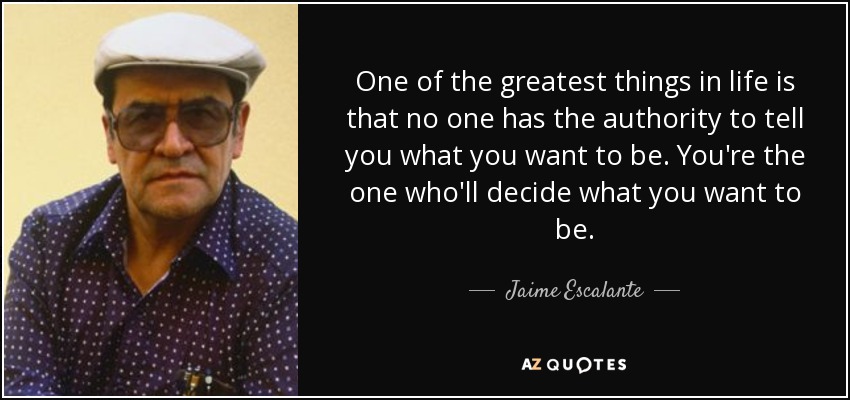 One of the greatest things in life is that no one has the authority to tell you what you want to be. You're the one who'll decide what you want to be. - Jaime Escalante