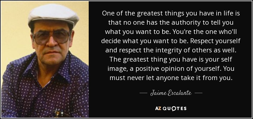 One of the greatest things you have in life is that no one has the authority to tell you what you want to be. You're the one who'll decide what you want to be. Respect yourself and respect the integrity of others as well. The greatest thing you have is your self image, a positive opinion of yourself. You must never let anyone take it from you. - Jaime Escalante