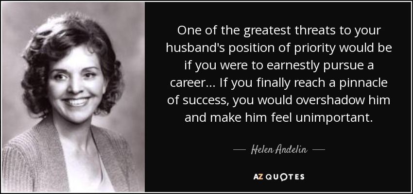 One of the greatest threats to your husband's position of priority would be if you were to earnestly pursue a career... If you finally reach a pinnacle of success, you would overshadow him and make him feel unimportant. - Helen Andelin