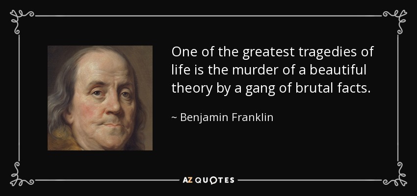 One of the greatest tragedies of life is the murder of a beautiful theory by a gang of brutal facts. - Benjamin Franklin