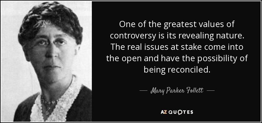 One of the greatest values of controversy is its revealing nature. The real issues at stake come into the open and have the possibility of being reconciled. - Mary Parker Follett