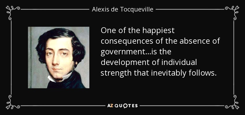 One of the happiest consequences of the absence of government...is the development of individual strength that inevitably follows. - Alexis de Tocqueville