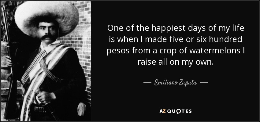 One of the happiest days of my life is when I made five or six hundred pesos from a crop of watermelons I raise all on my own. - Emiliano Zapata