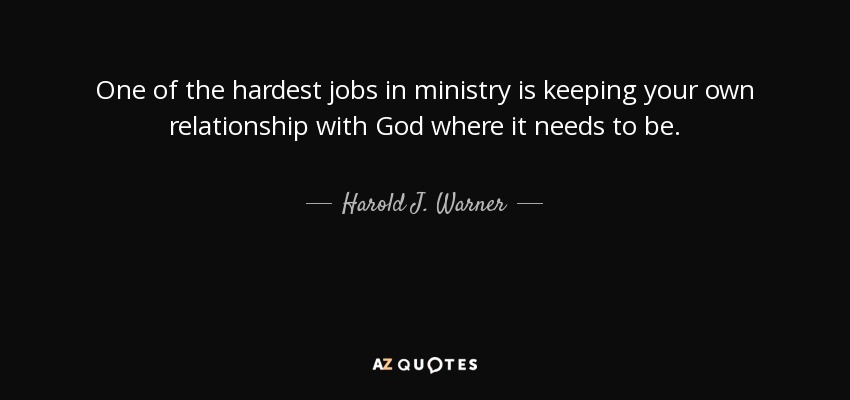 One of the hardest jobs in ministry is keeping your own relationship with God where it needs to be. - Harold J. Warner