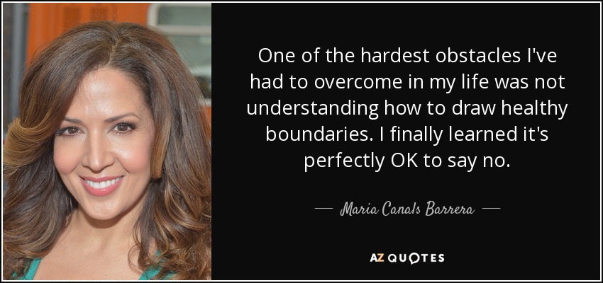 One of the hardest obstacles I've had to overcome in my life was not understanding how to draw healthy boundaries. I finally learned it's perfectly OK to say no. - Maria Canals Barrera
