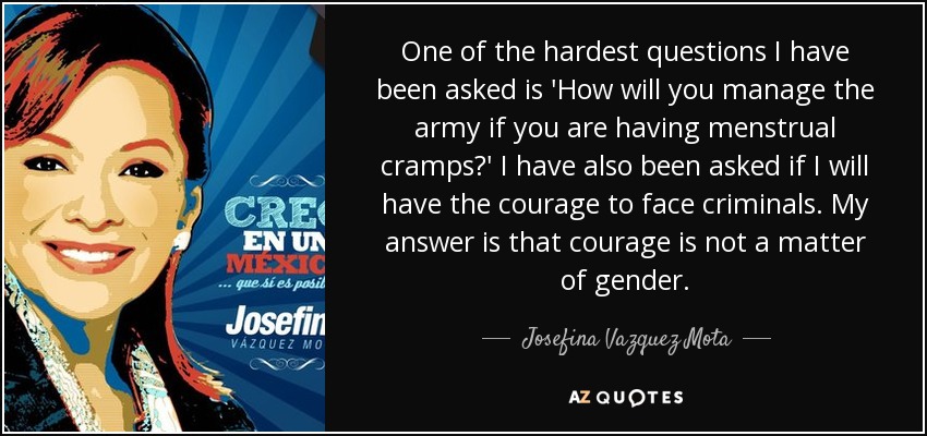 One of the hardest questions I have been asked is 'How will you manage the army if you are having menstrual cramps?' I have also been asked if I will have the courage to face criminals. My answer is that courage is not a matter of gender. - Josefina Vazquez Mota