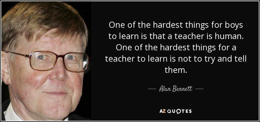 One of the hardest things for boys to learn is that a teacher is human. One of the hardest things for a teacher to learn is not to try and tell them. - Alan Bennett