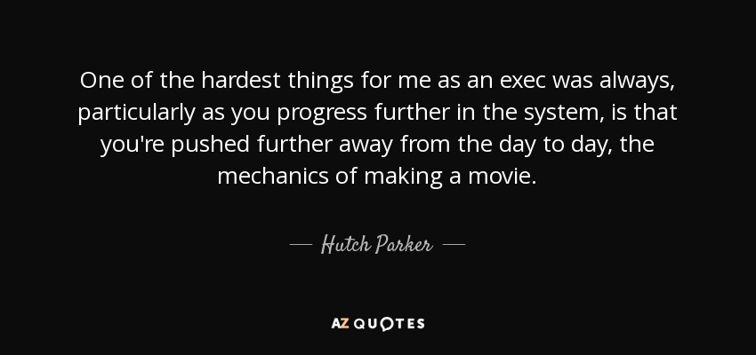 One of the hardest things for me as an exec was always, particularly as you progress further in the system, is that you're pushed further away from the day to day, the mechanics of making a movie. - Hutch Parker