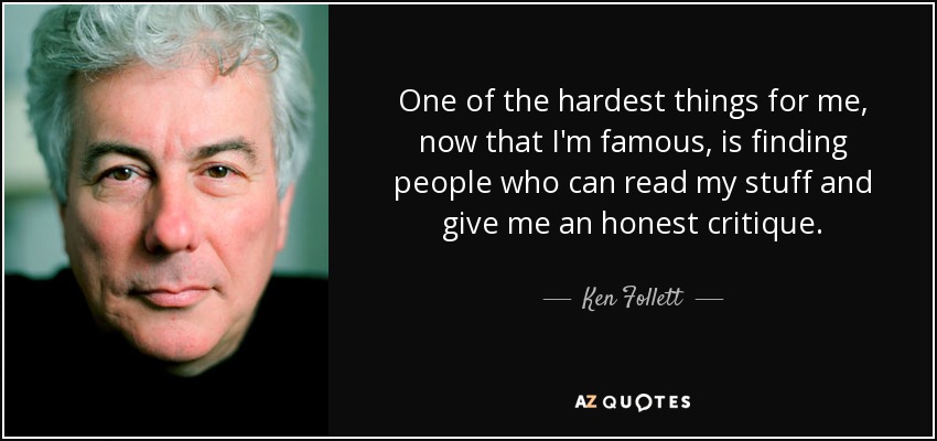 One of the hardest things for me, now that I'm famous, is finding people who can read my stuff and give me an honest critique. - Ken Follett