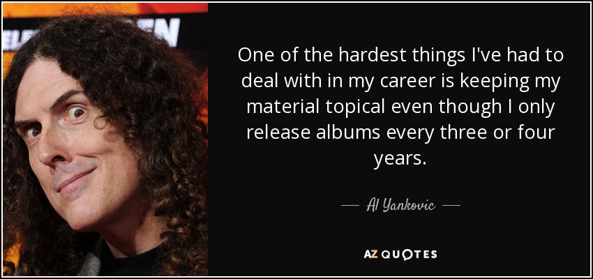 One of the hardest things I've had to deal with in my career is keeping my material topical even though I only release albums every three or four years. - Al Yankovic