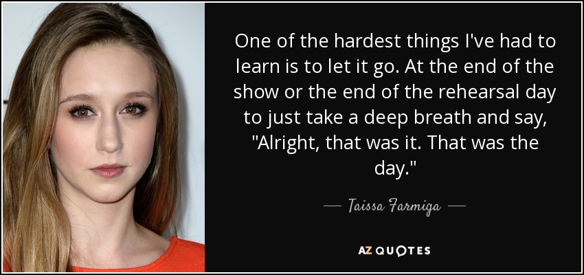 One of the hardest things I've had to learn is to let it go. At the end of the show or the end of the rehearsal day to just take a deep breath and say, 