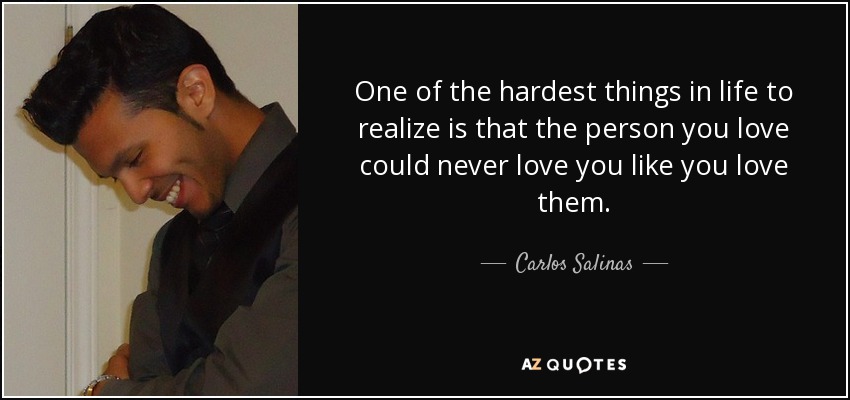One of the hardest things in life to realize is that the person you love could never love you like you love them. - Carlos Salinas
