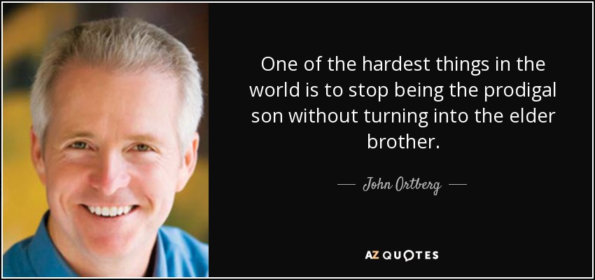 One of the hardest things in the world is to stop being the prodigal son without turning into the elder brother. - John Ortberg