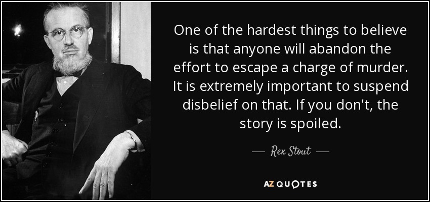 One of the hardest things to believe is that anyone will abandon the effort to escape a charge of murder. It is extremely important to suspend disbelief on that. If you don't, the story is spoiled. - Rex Stout