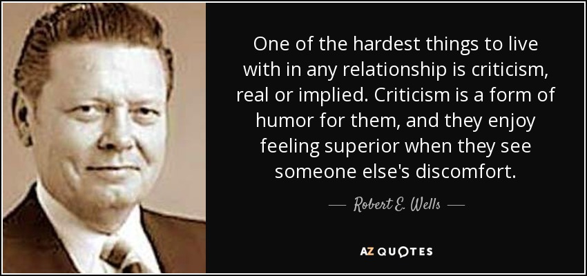 One of the hardest things to live with in any relationship is criticism, real or implied. Criticism is a form of humor for them, and they enjoy feeling superior when they see someone else's discomfort. - Robert E. Wells