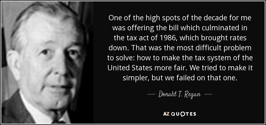 One of the high spots of the decade for me was offering the bill which culminated in the tax act of 1986, which brought rates down. That was the most difficult problem to solve: how to make the tax system of the United States more fair. We tried to make it simpler, but we failed on that one. - Donald T. Regan