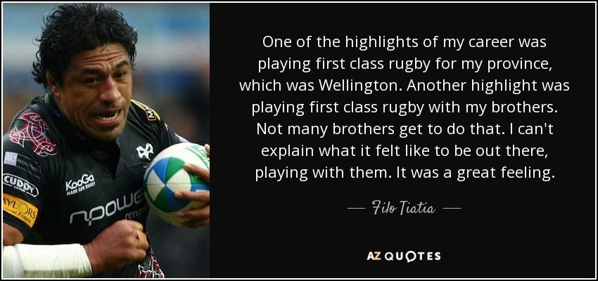 One of the highlights of my career was playing first class rugby for my province, which was Wellington. Another highlight was playing first class rugby with my brothers. Not many brothers get to do that. I can't explain what it felt like to be out there, playing with them. It was a great feeling. - Filo Tiatia