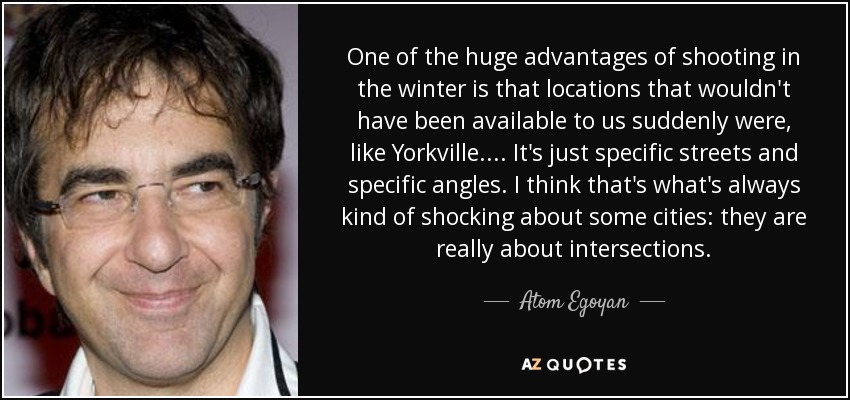 One of the huge advantages of shooting in the winter is that locations that wouldn't have been available to us suddenly were, like Yorkville. ... It's just specific streets and specific angles. I think that's what's always kind of shocking about some cities: they are really about intersections. - Atom Egoyan