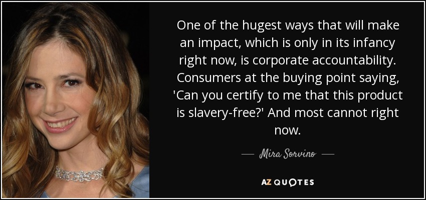 One of the hugest ways that will make an impact, which is only in its infancy right now, is corporate accountability. Consumers at the buying point saying, 'Can you certify to me that this product is slavery-free?' And most cannot right now. - Mira Sorvino