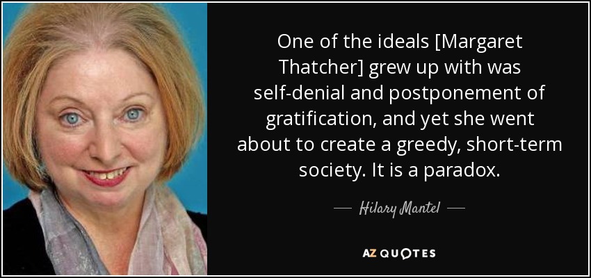 One of the ideals [Margaret Thatcher] grew up with was self-denial and postponement of gratification, and yet she went about to create a greedy, short-term society. It is a paradox. - Hilary Mantel