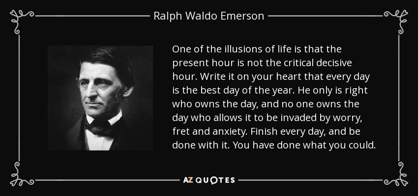 One of the illusions of life is that the present hour is not the critical decisive hour. Write it on your heart that every day is the best day of the year. He only is right who owns the day, and no one owns the day who allows it to be invaded by worry, fret and anxiety. Finish every day, and be done with it. You have done what you could. - Ralph Waldo Emerson