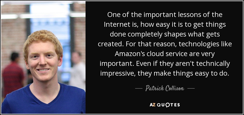 One of the important lessons of the Internet is, how easy it is to get things done completely shapes what gets created. For that reason, technologies like Amazon's cloud service are very important. Even if they aren't technically impressive, they make things easy to do. - Patrick Collison