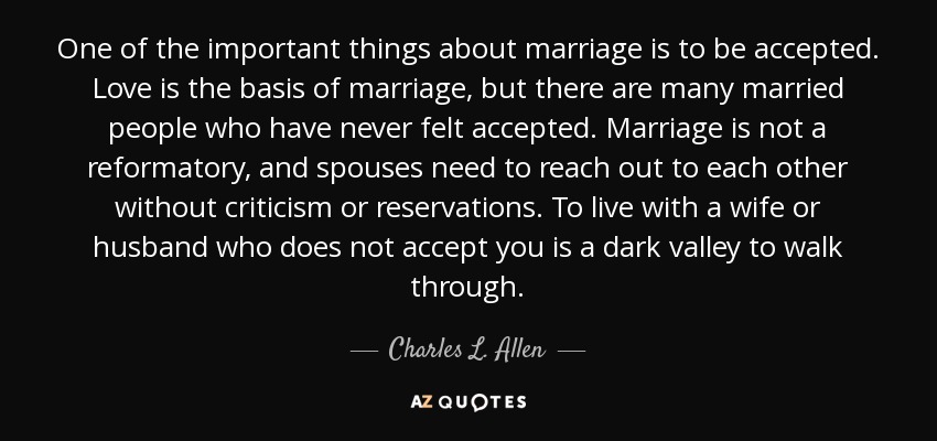 One of the important things about marriage is to be accepted. Love is the basis of marriage, but there are many married people who have never felt accepted. Marriage is not a reformatory, and spouses need to reach out to each other without criticism or reservations. To live with a wife or husband who does not accept you is a dark valley to walk through. - Charles L. Allen