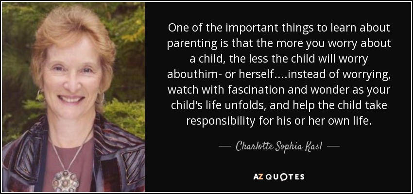 One of the important things to learn about parenting is that the more you worry about a child, the less the child will worry abouthim- or herself....instead of worrying, watch with fascination and wonder as your child's life unfolds, and help the child take responsibility for his or her own life. - Charlotte Sophia Kasl