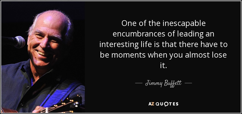 One of the inescapable encumbrances of leading an interesting life is that there have to be moments when you almost lose it. - Jimmy Buffett